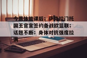九游体育app-今晨体能课后；萨克拉门托国王官宣签约备战欧篮联；话题不断；身体对抗强度拉满的简单介绍